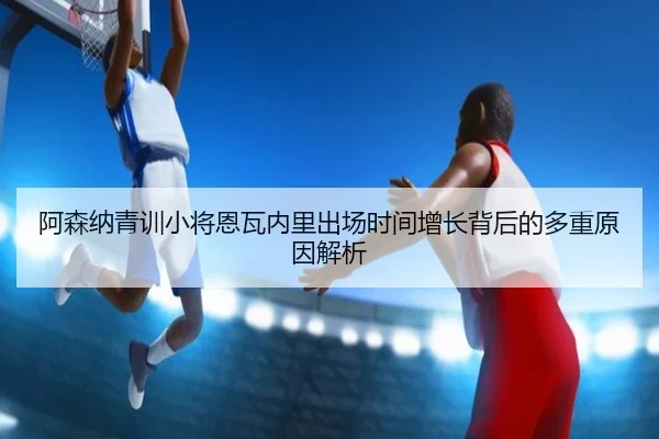 阿森纳青训小将恩瓦内里出场时间增长背后的多重原因解析（pg）