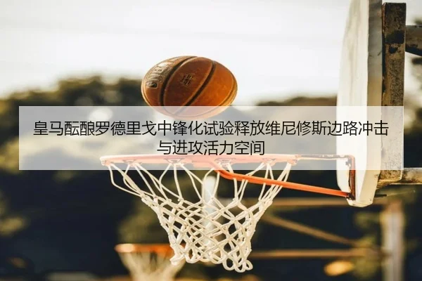 皇马酝酿罗德里戈中锋化试验释放维尼修斯边路冲击与进攻活力空间