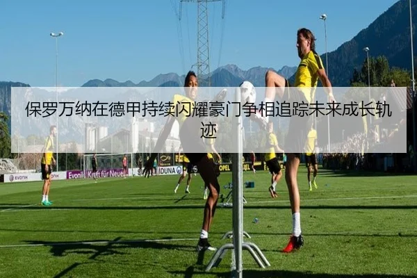 保罗万纳在德甲持续闪耀豪门争相追踪未来成长轨迹 - pg